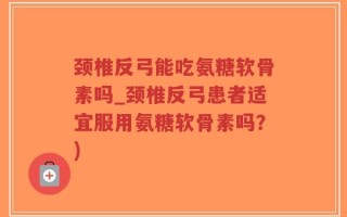 颈椎反弓能吃氨糖软骨素吗_颈椎反弓患者适宜服用氨糖软骨素吗？)