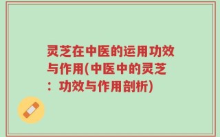 灵芝在中医的运用功效与作用(中医中的灵芝：功效与作用剖析)