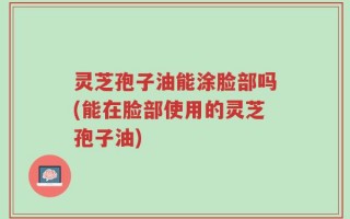 灵芝孢子油能涂脸部吗(能在脸部使用的灵芝孢子油)