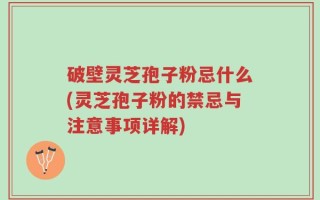 破壁灵芝孢子粉忌什么(灵芝孢子粉的禁忌与注意事项详解)