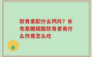 软骨素配什么钙片？补充氨糖硫酸软骨素有什么作用怎么吃