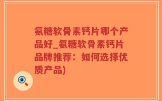 氨糖软骨素钙片哪个产品好_氨糖软骨素钙片品牌推荐：如何选择优质产品)