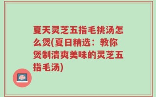 夏天灵芝五指毛挑汤怎么煲(夏日精选：教你煲制清爽美味的灵芝五指毛汤)