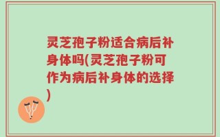 灵芝孢子粉适合病后补身体吗(灵芝孢子粉可作为病后补身体的选择)