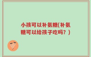 小孩可以补氨糖(补氨糖可以给孩子吃吗？)