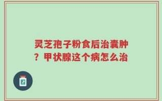 灵芝孢子粉食后治囊肿？甲状腺这个病怎么治