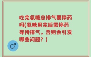 吃完氨糖总排气要停药吗(氨糖用完后需停药等待排气，否则会引发哪些问题？)