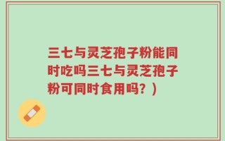 三七与灵芝孢子粉能同时吃吗三七与灵芝孢子粉可同时食用吗？)