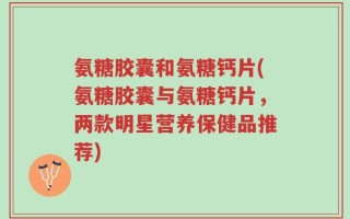 氨糖胶囊和氨糖钙片(氨糖胶囊与氨糖钙片，两款明星营养保健品推荐)