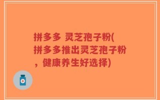 拼多多 灵芝孢子粉(拼多多推出灵芝孢子粉，健康养生好选择)
