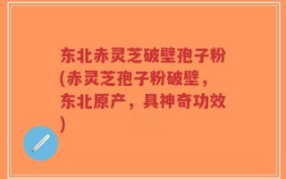 东北赤灵芝破壁孢子粉(赤灵芝孢子粉破壁，东北原产，具神奇功效)
