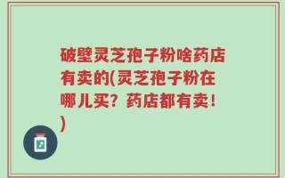 破壁灵芝孢子粉啥药店有卖的(灵芝孢子粉在哪儿买？药店都有卖！)