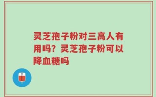 灵芝孢子粉对三高人有用吗？灵芝孢子粉可以降血糖吗