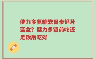 健力多氨糖软骨素钙片蓝盒？健力多饭前吃还是饭后吃好