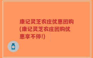 康记灵芝农庄优惠团购(康记灵芝农庄团购优惠享不停!)