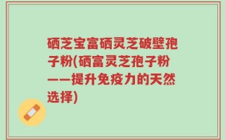 硒芝宝富硒灵芝破壁孢子粉(硒富灵芝孢子粉——提升免疫力的天然选择)