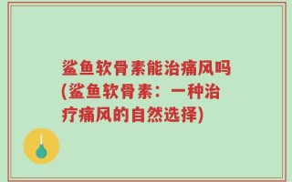 鲨鱼软骨素能治痛风吗(鲨鱼软骨素：一种治疗痛风的自然选择)