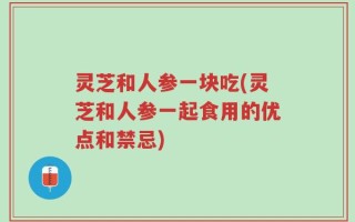 灵芝和人参一块吃(灵芝和人参一起食用的优点和禁忌)