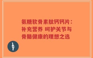 氨糖软骨素肽钙钙片：补充营养 呵护关节与骨骼健康的理想之选