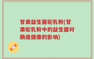 甘肃益生菌驼乳粉(甘肃驼乳粉中的益生菌对肠道健康的影响)