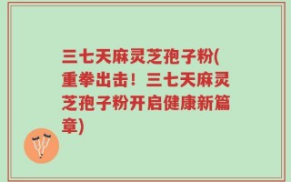 三七天麻灵芝孢子粉(重拳出击！三七天麻灵芝孢子粉开启健康新篇章)