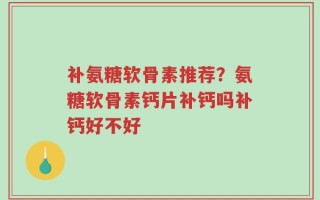 补氨糖软骨素推荐？氨糖软骨素钙片补钙吗补钙好不好