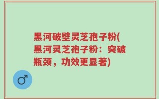黑河破壁灵芝孢子粉(黑河灵芝孢子粉：突破瓶颈，功效更显著)
