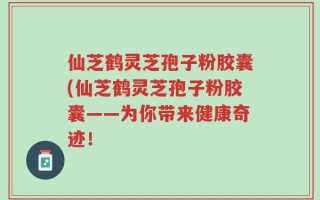 仙芝鹤灵芝孢子粉胶囊(仙芝鹤灵芝孢子粉胶囊——为你带来健康奇迹！