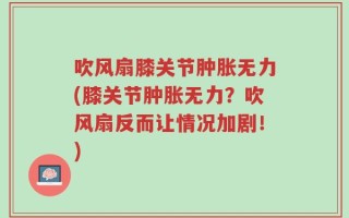 吹风扇膝关节肿胀无力(膝关节肿胀无力？吹风扇反而让情况加剧！)