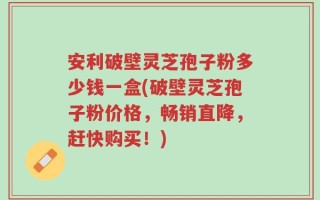 安利破壁灵芝孢子粉多少钱一盒(破壁灵芝孢子粉价格，畅销直降，赶快购买！)