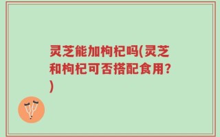 灵芝能加枸杞吗(灵芝和枸杞可否搭配食用？)