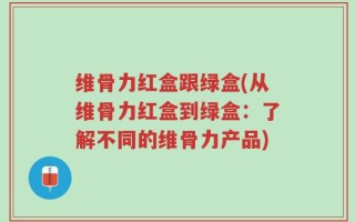 维骨力红盒跟绿盒(从维骨力红盒到绿盒：了解不同的维骨力产品)