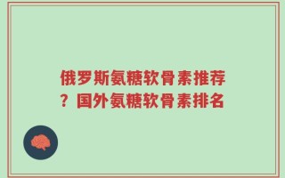 俄罗斯氨糖软骨素推荐？国外氨糖软骨素排名