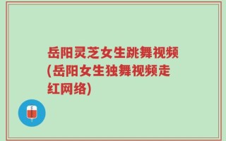 岳阳灵芝女生跳舞视频(岳阳女生独舞视频走红网络)