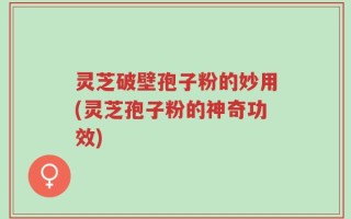灵芝破壁孢子粉的妙用(灵芝孢子粉的神奇功效)