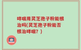 哮喘用灵芝孢子粉能根治吗(灵芝孢子粉能否根治哮喘？)