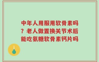 中年人用服用软骨素吗？老人做置换关节术后能吃氨糖软骨素钙片吗