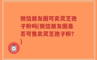 微信朋友圈可卖灵芝孢子粉吗(微信朋友圈是否可售卖灵芝孢子粉？)