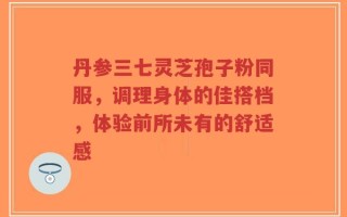 丹参三七灵芝孢子粉同服，调理身体的佳搭档，体验前所未有的舒适感