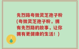 先烈路粤微灵芝孢子粉(粤微灵芝孢子粉，拥有先烈路的故事，让你拥有更健康的生活！)