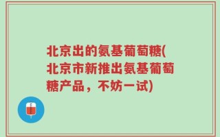 北京出的氨基葡萄糖(北京市新推出氨基葡萄糖产品，不妨一试)