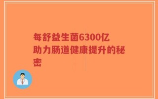 每舒益生菌6300亿助力肠道健康提升的秘密