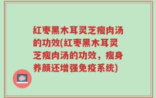 红枣黑木耳灵芝瘦肉汤的功效(红枣黑木耳灵芝瘦肉汤的功效，瘦身养颜还增强免疫系统)