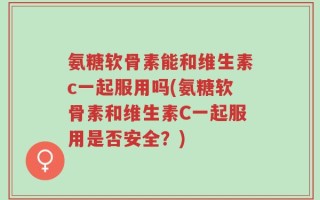 氨糖软骨素能和维生素c一起服用吗(氨糖软骨素和维生素C一起服用是否安全？)
