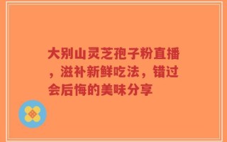大别山灵芝孢子粉直播，滋补新鲜吃法，错过会后悔的美味分享