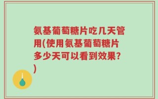 氨基葡萄糖片吃几天管用(使用氨基葡萄糖片多少天可以看到效果？)