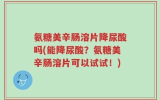 氨糖美辛肠溶片降尿酸吗(能降尿酸？氨糖美辛肠溶片可以试试！)