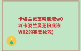 卡姿兰灵芝粉底液w02(卡姿兰灵芝粉底液W02的完美妆效)