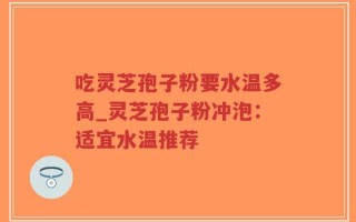 吃灵芝孢子粉要水温多高_灵芝孢子粉冲泡：适宜水温推荐