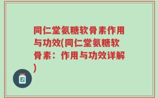 同仁堂氨糖软骨素作用与功效(同仁堂氨糖软骨素：作用与功效详解)